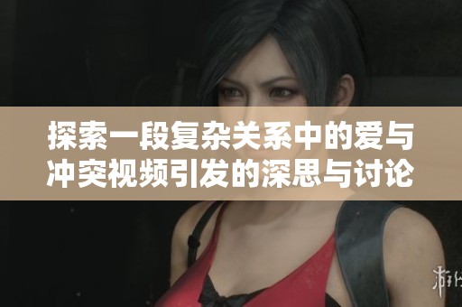 探索一段复杂关系中的爱与冲突视频引发的深思与讨论