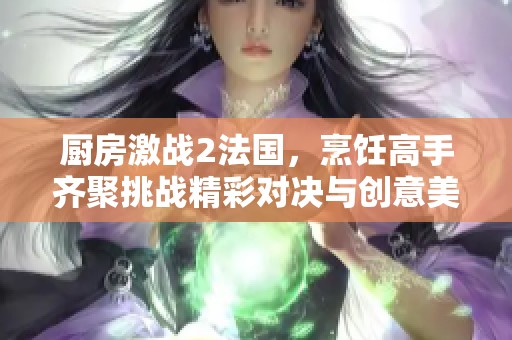 厨房激战2法国，烹饪高手齐聚挑战精彩对决与创意美食