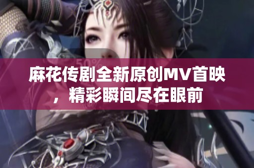 麻花传剧全新原创MV首映，精彩瞬间尽在眼前