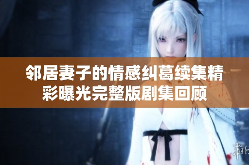 邻居妻子的情感纠葛续集精彩曝光完整版剧集回顾