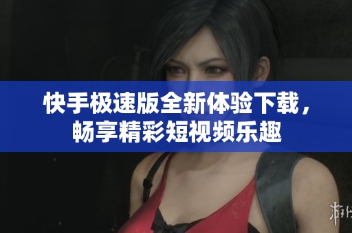 快手极速版全新体验下载，畅享精彩短视频乐趣