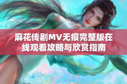 麻花传剧MV无痕完整版在线观看攻略与欣赏指南