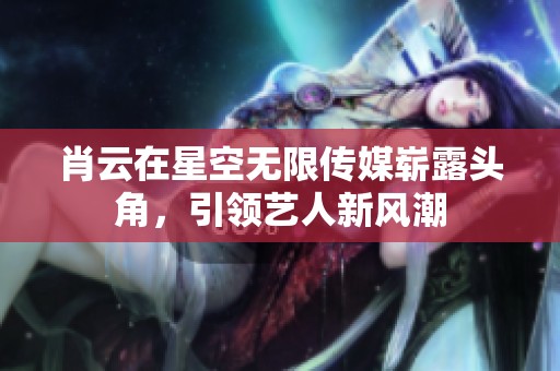 肖云在星空无限传媒崭露头角，引领艺人新风潮