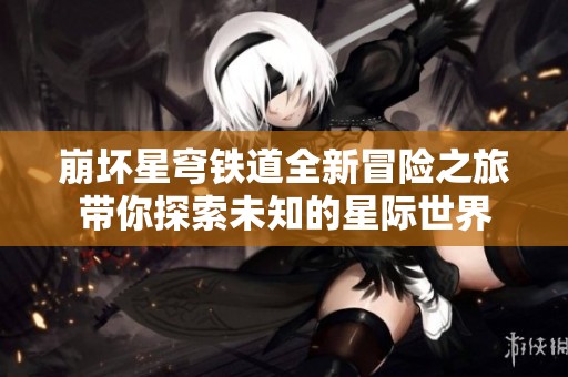 崩坏星穹铁道全新冒险之旅带你探索未知的星际世界