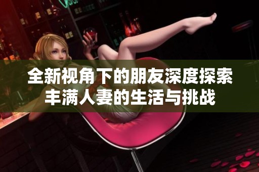全新视角下的朋友深度探索丰满人妻的生活与挑战