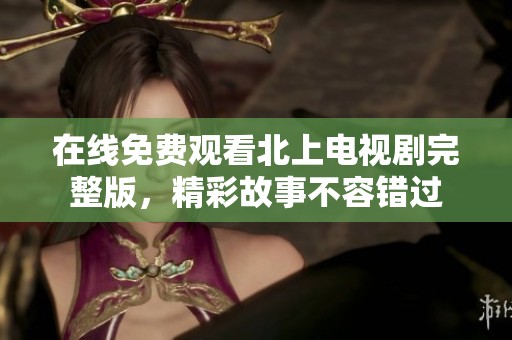 在线免费观看北上电视剧完整版，精彩故事不容错过