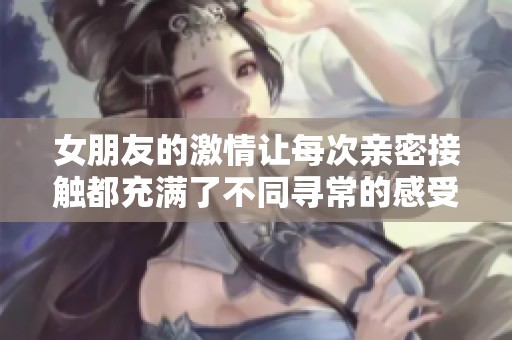 女朋友的激情让每次亲密接触都充满了不同寻常的感受