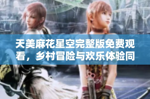 天美麻花星空完整版免费观看，乡村冒险与欢乐体验同在