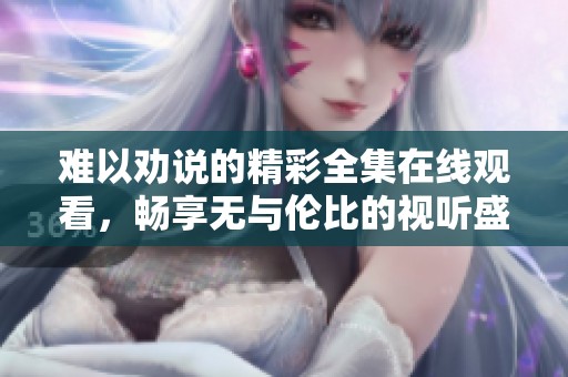 难以劝说的精彩全集在线观看，畅享无与伦比的视听盛宴
