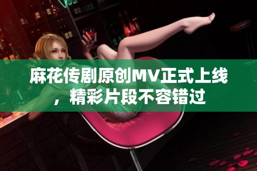 麻花传剧原创MV正式上线，精彩片段不容错过