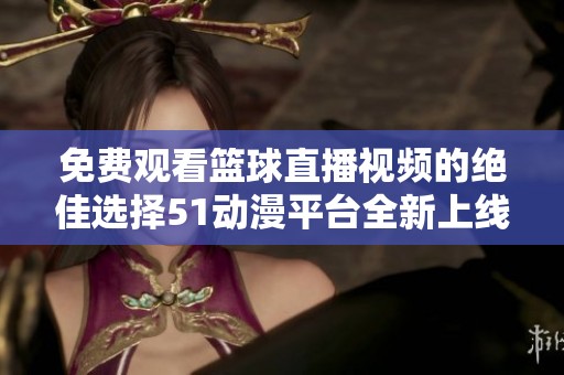 免费观看篮球直播视频的绝佳选择51动漫平台全新上线