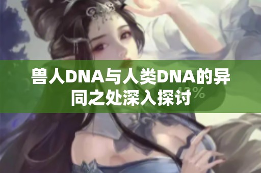 兽人DNA与人类DNA的异同之处深入探讨