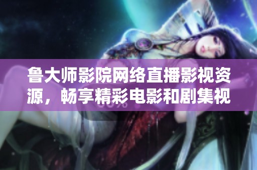 鲁大师影院网络直播影视资源，畅享精彩电影和剧集视频体验