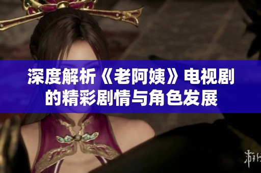 深度解析《老阿姨》电视剧的精彩剧情与角色发展