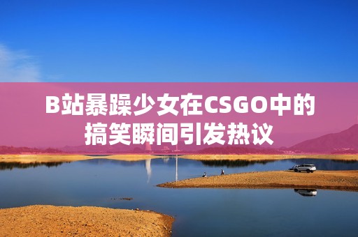 B站暴躁少女在CSGO中的搞笑瞬间引发热议
