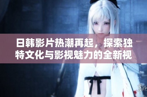 日韩影片热潮再起，探索独特文化与影视魅力的全新视角