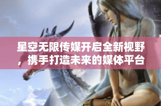 星空无限传媒开启全新视野，携手打造未来的媒体平台