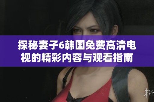 探秘妻子6韩国免费高清电视的精彩内容与观看指南