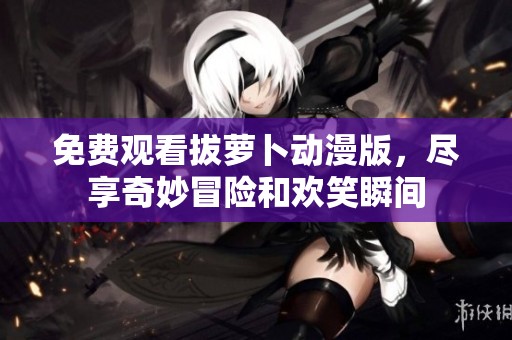 免费观看拔萝卜动漫版，尽享奇妙冒险和欢笑瞬间