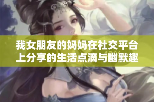 我女朋友的妈妈在社交平台上分享的生活点滴与幽默趣事