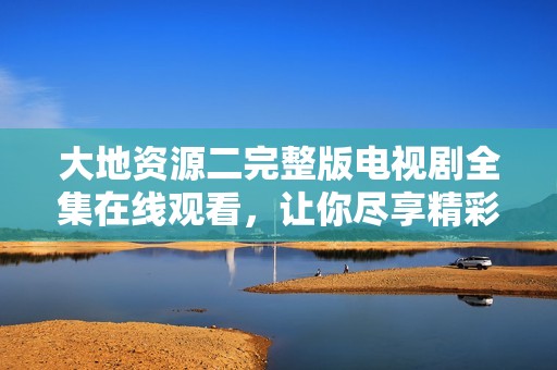 大地资源二完整版电视剧全集在线观看，让你尽享精彩剧情
