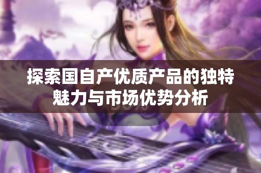 探索国自产优质产品的独特魅力与市场优势分析