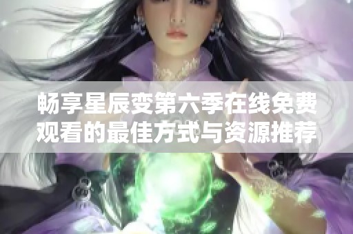 畅享星辰变第六季在线免费观看的最佳方式与资源推荐