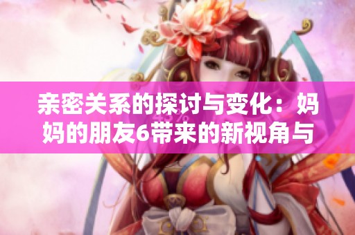 亲密关系的探讨与变化：妈妈的朋友6带来的新视角与故事