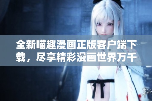 全新喵趣漫画正版客户端下载，尽享精彩漫画世界万千乐趣
