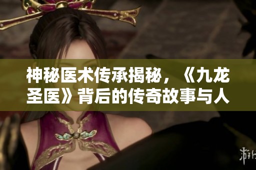 神秘医术传承揭秘，《九龙圣医》背后的传奇故事与人物掠影