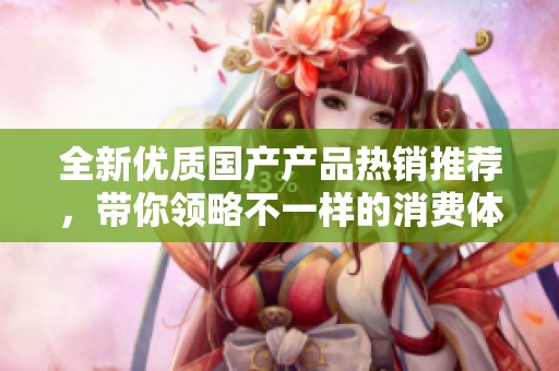全新优质国产产品热销推荐，带你领略不一样的消费体验