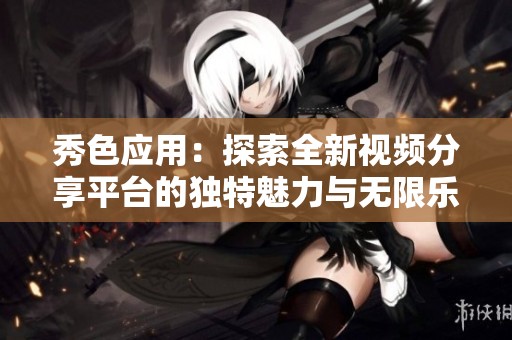 秀色应用：探索全新视频分享平台的独特魅力与无限乐趣