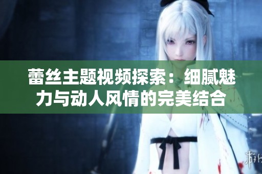 蕾丝主题视频探索：细腻魅力与动人风情的完美结合