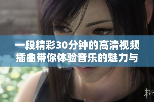 一段精彩30分钟的高清视频插曲带你体验音乐的魅力与情感