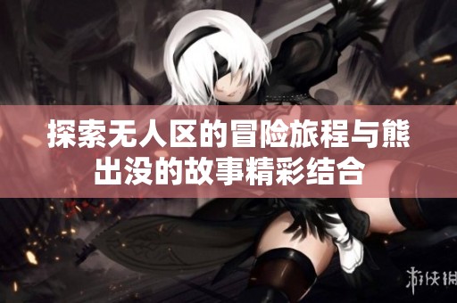 探索无人区的冒险旅程与熊出没的故事精彩结合