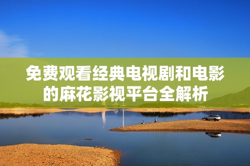 免费观看经典电视剧和电影的麻花影视平台全解析