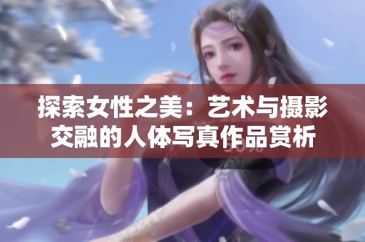 探索女性之美：艺术与摄影交融的人体写真作品赏析
