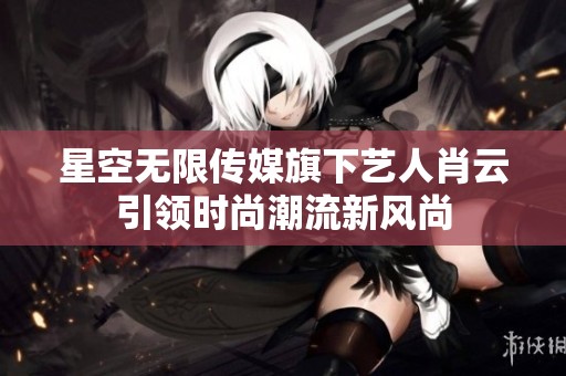 星空无限传媒旗下艺人肖云引领时尚潮流新风尚