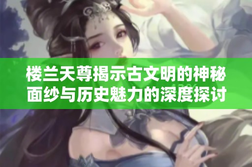楼兰天尊揭示古文明的神秘面纱与历史魅力的深度探讨