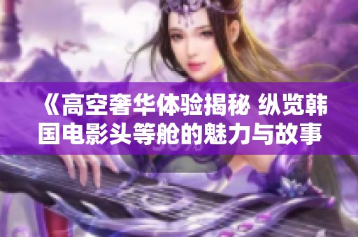 《高空奢华体验揭秘 纵览韩国电影头等舱的魅力与故事》