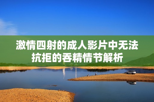 激情四射的成人影片中无法抗拒的吞精情节解析