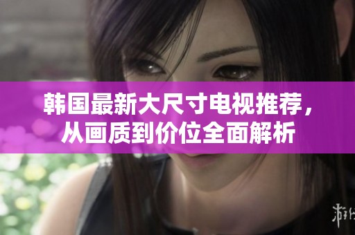 韩国最新大尺寸电视推荐，从画质到价位全面解析