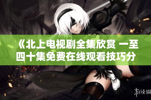 《北上电视剧全集欣赏 一至四十集免费在线观看技巧分享》