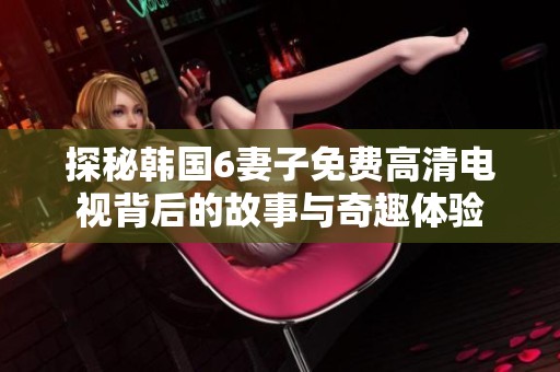探秘韩国6妻子免费高清电视背后的故事与奇趣体验