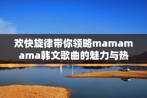 欢快旋律带你领略mamamama韩文歌曲的魅力与热情