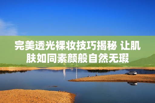完美透光裸妆技巧揭秘 让肌肤如同素颜般自然无瑕