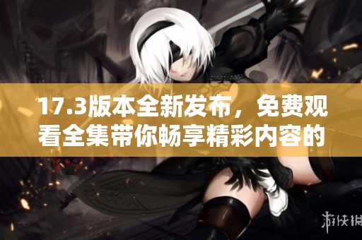 17.3版本全新发布，免费观看全集带你畅享精彩内容的无限可能