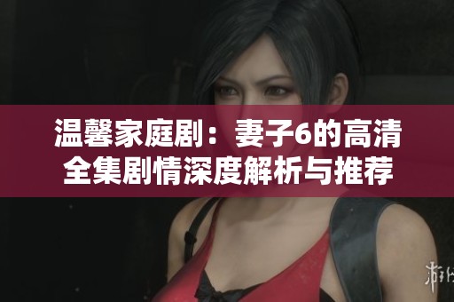 温馨家庭剧：妻子6的高清全集剧情深度解析与推荐