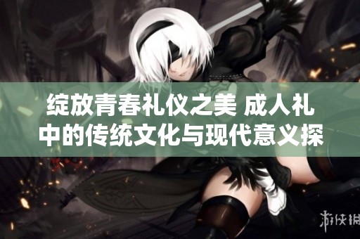 绽放青春礼仪之美 成人礼中的传统文化与现代意义探讨