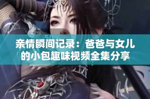 亲情瞬间记录：爸爸与女儿的小包趣味视频全集分享